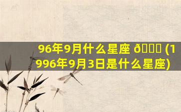 96年9月什么星座 🐟 (1996年9月3日是什么星座)